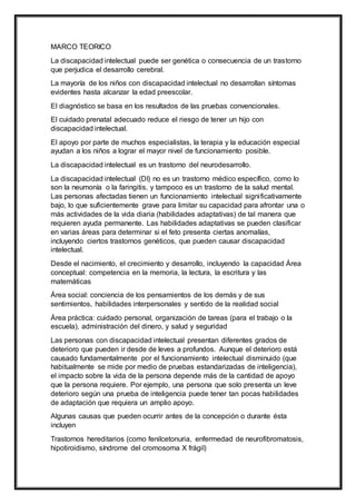 MARCO TEORICO
La discapacidad intelectual puede ser genética o consecuencia de un trastorno
que perjudica el desarrollo cerebral.
La mayoría de los niños con discapacidad intelectual no desarrollan síntomas
evidentes hasta alcanzar la edad preescolar.
El diagnóstico se basa en los resultados de las pruebas convencionales.
El cuidado prenatal adecuado reduce el riesgo de tener un hijo con
discapacidad intelectual.
El apoyo por parte de muchos especialistas, la terapia y la educación especial
ayudan a los niños a lograr el mayor nivel de funcionamiento posible.
La discapacidad intelectual es un trastorno del neurodesarrollo.
La discapacidad intelectual (DI) no es un trastorno médico específico, como lo
son la neumonía o la faringitis, y tampoco es un trastorno de la salud mental.
Las personas afectadas tienen un funcionamiento intelectual significativamente
bajo, lo que suficientemente grave para limitar su capacidad para afrontar una o
más actividades de la vida diaria (habilidades adaptativas) de tal manera que
requieren ayuda permanente. Las habilidades adaptativas se pueden clasificar
en varias áreas para determinar si el feto presenta ciertas anomalías,
incluyendo ciertos trastornos genéticos, que pueden causar discapacidad
intelectual.
Desde el nacimiento, el crecimiento y desarrollo, incluyendo la capacidad Área
conceptual: competencia en la memoria, la lectura, la escritura y las
matemáticas
Área social: conciencia de los pensamientos de los demás y de sus
sentimientos, habilidades interpersonales y sentido de la realidad social
Área práctica: cuidado personal, organización de tareas (para el trabajo o la
escuela), administración del dinero, y salud y seguridad
Las personas con discapacidad intelectual presentan diferentes grados de
deterioro que pueden ir desde de leves a profundos. Aunque el deterioro está
causado fundamentalmente por el funcionamiento intelectual disminuido (que
habitualmente se mide por medio de pruebas estandarizadas de inteligencia),
el impacto sobre la vida de la persona depende más de la cantidad de apoyo
que la persona requiere. Por ejemplo, una persona que solo presenta un leve
deterioro según una prueba de inteligencia puede tener tan pocas habilidades
de adaptación que requiera un amplio apoyo.
Algunas causas que pueden ocurrir antes de la concepción o durante ésta
incluyen
Trastornos hereditarios (como fenilcetonuria, enfermedad de neurofibromatosis,
hipotiroidismo, síndrome del cromosoma X frágil)
 
