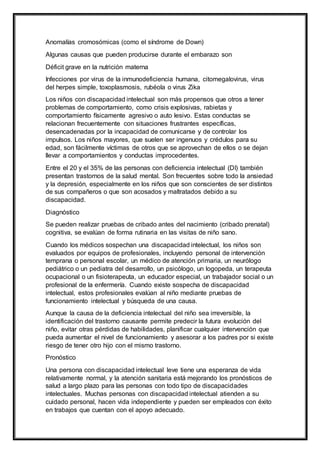 Anomalías cromosómicas (como el síndrome de Down)
Algunas causas que pueden producirse durante el embarazo son
Déficit grave en la nutrición materna
Infecciones por virus de la inmunodeficiencia humana, citomegalovirus, virus
del herpes simple, toxoplasmosis, rubéola o virus Zika
Los niños con discapacidad intelectual son más propensos que otros a tener
problemas de comportamiento, como crisis explosivas, rabietas y
comportamiento físicamente agresivo o auto lesivo. Estas conductas se
relacionan frecuentemente con situaciones frustrantes específicas,
desencadenadas por la incapacidad de comunicarse y de controlar los
impulsos. Los niños mayores, que suelen ser ingenuos y crédulos para su
edad, son fácilmente víctimas de otros que se aprovechan de ellos o se dejan
llevar a comportamientos y conductas improcedentes.
Entre el 20 y el 35% de las personas con deficiencia intelectual (DI) también
presentan trastornos de la salud mental. Son frecuentes sobre todo la ansiedad
y la depresión, especialmente en los niños que son conscientes de ser distintos
de sus compañeros o que son acosados y maltratados debido a su
discapacidad.
Diagnóstico
Se pueden realizar pruebas de cribado antes del nacimiento (cribado prenatal)
cognitiva, se evalúan de forma rutinaria en las visitas de niño sano.
Cuando los médicos sospechan una discapacidad intelectual, los niños son
evaluados por equipos de profesionales, incluyendo personal de intervención
temprana o personal escolar, un médico de atención primaria, un neurólogo
pediátrico o un pediatra del desarrollo, un psicólogo, un logopeda, un terapeuta
ocupacional o un fisioterapeuta, un educador especial, un trabajador social o un
profesional de la enfermería. Cuando existe sospecha de discapacidad
intelectual, estos profesionales evalúan al niño mediante pruebas de
funcionamiento intelectual y búsqueda de una causa.
Aunque la causa de la deficiencia intelectual del niño sea irreversible, la
identificación del trastorno causante permite predecir la futura evolución del
niño, evitar otras pérdidas de habilidades, planificar cualquier intervención que
pueda aumentar el nivel de funcionamiento y asesorar a los padres por si existe
riesgo de tener otro hijo con el mismo trastorno.
Pronóstico
Una persona con discapacidad intelectual leve tiene una esperanza de vida
relativamente normal, y la atención sanitaria está mejorando los pronósticos de
salud a largo plazo para las personas con todo tipo de discapacidades
intelectuales. Muchas personas con discapacidad intelectual atienden a su
cuidado personal, hacen vida independiente y pueden ser empleados con éxito
en trabajos que cuentan con el apoyo adecuado.
 