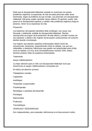 Dado que la discapacidad intelectual coexiste en ocasiones con graves
problemas orgánicos, la esperanza de vida de estas personas suele verse
disminuida, según el problema de que se trate. Las personas con discapacidad
intelectual más grave suelen necesitar apoyo vitalicio. En general, cuanto más
grave es la discapacidad cognitiva y cuantos más problemas orgánicos tenga la
persona, menor es su esperanza de vida.
Prevención
Los trastornos del espectro alcohólico fetal constituyen una causa muy
frecuente y totalmente evitable de discapacidad intelectual. Muchas
asociaciones se ocupan de la prevención de este efecto y orientan muchos de
sus esfuerzos a alertar a las mujeres de las graves consecuencias de consumir
alcohol durante el embarazo.
Las mujeres que planean quedarse embarazadas deben recibir las
vacunaciones necesarias, especialmente contra la rubéola. Las que son
vulnerables a trastornos infecciosos que pueden ser perjudiciales para el feto,
como la rubéola y el virus de la inmunodeficiencia humana (VIH), deben
hacerse pruebas antes de quedarse embarazadas.
Tratamiento
Apoyo multidisciplinario
La mejor atención para un niño con discapacidad intelectual es la que
proporciona un equipo multidisciplinario compuesto por:
El médico de atención primaria
Trabajadores sociales
Logopedas
Audiólogos
Terapeutas ocupacionales
Fisioterapeutas
Neurólogos o pediatras del desarrollo
Psicólogos
Nutricionistas
Profesores
Traumatólogos
VENTAJAS Y DESVENTAJAS
Son independientes, pero presentan deficiencias en el área sensorio motriz.
 