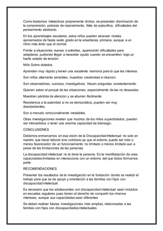 Como trastornos intelectivos propiamente dichos, se presentan disminución de
la comprensión, pobreza de razonamiento, falta de autocrítica, dificultades del
pensamiento abstracto.
En los aprendizajes escolares, estos niños pueden alcanzar niveles
aproximados de hasta sexto grado en la enseñanza primaria, aunque a un
ritmo más lento que el normal.
Frente a situaciones nuevas o extrañas, aparecerán dificultades para
adaptarse, pudiendo llegar a necesitar ayuda cuando se encuentren bajo un
fuerte estado de tensión.
Niño Sobre dotados
Aprenden muy rápido y tienen una excelente memoria para lo que les interesa.
Son niños altamente sensibles, muestran creatividad e intuición.
Son observadores, curiosos, investigativos. Hacen preguntas constantemente.
Quieren saber el porqué de las situaciones, especialmente de las no deseadas.
Muestran pérdida de atención y se aburren fácilmente.
Resistencia a la autoridad si no es democrática, pueden ser muy
desobedientes.
Son a menudo emocionalmente inestables.
Otras investigaciones revelan que muchos de los niños superdotados, pueden
ser introvertidos o tener una enorme capacidad de liderazgo.
CONCLUSIONES
Debemos enmarcarnos en esa visión de la Discapacidad Intelectual no solo en
nuestro que hacer laboral sino cotidiano ya que el entorno puede ser más o
menos favorecedor de un funcionamiento no limitado o menos limitado aun a
pesar de las limitaciones de las personas
La discapacidad intelectual no la tiene la persona, Es la manifestación de unas
capacidades limitadas en interacciona con un entorno del que todos formamos
parte.
RECOMENDACIONES
Presentar los resultados de la investigación en la fundación donde se realizó el
trabajo para que se de apoyo y orientación a las familias con hijos con
discapacidad intelectual
Es necesario que los adolescentes con discapacidad intelectual sean incluidos
en escuelas regulares pues tienen el derecho de compartir los mismos
intereses, aunque sus capacidades sean diferentes
Se deben realizar futuras investigaciones más amplias, relacionadas a las
familias con hijos con discapacidades intelectuales
 
