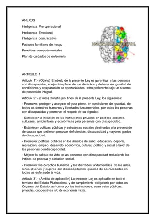 ANEXOS
Inteligencia Pre operacional
Inteligencia Emocional
Inteligencia comunicativa
Factores familiares de riesgo
Fenotipos comportamentales
Plan de cuidados de enfermería
ARTICULO 1
Artículo 1°.- (Objeto) El objeto de la presente Ley es garantizar a las personas
con discapacidad, el ejercicio pleno de sus derechos y deberes en igualdad de
condiciones y equiparación de oportunidades, trato preferente bajo un sistema
de protección integral.
Artículo 2°.- (Fines) Constituyen fines de la presente Ley, los siguientes:
- Promover, proteger y asegurar el goce pleno, en condiciones de igualdad, de
todos los derechos humanos y libertades fundamentales por todas las personas
con discapacidad y promover el respeto de su dignidad.
- Establecer la inclusión de las instituciones privadas en políticas sociales,
culturales, ambientales y económicas para personas con discapacidad.
- Establecer políticas públicas y estrategias sociales destinadas a la prevención
de causas que pudieran provocar deficiencias, discapacidad y mayores grados
de discapacidad.
- Promover políticas públicas en los ámbitos de salud, educación, deporte,
recreación, empleo, desarrollo económico, cultural, político y social a favor de
las personas con discapacidad.
- Mejorar la calidad de vida de las personas con discapacidad, reduciendo los
índices de pobreza y exclusión social.
- Promover los derechos humanos y las libertades fundamentales de las niñas,
niños, jóvenes y mujeres con discapacidad en igualdad de oportunidades en
todas las esferas de la vida.
Artículo 3°.- (Ámbito de aplicación) La presente Ley es aplicable en todo el
territorio del Estado Plurinacional y de cumplimiento obligatorio por todos los
Órganos del Estado, así como por las instituciones; sean estas públicas,
privadas, cooperativas y/o de economía mixta.
 