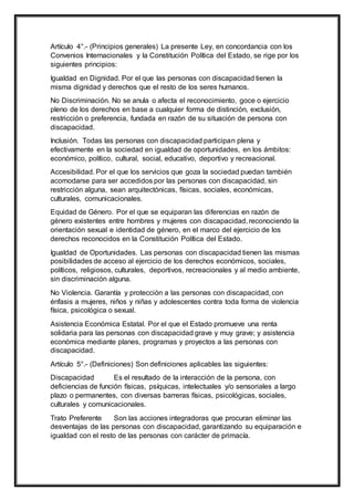 Artículo 4°.- (Principios generales) La presente Ley, en concordancia con los
Convenios Internacionales y la Constitución Política del Estado, se rige por los
siguientes principios:
Igualdad en Dignidad. Por el que las personas con discapacidad tienen la
misma dignidad y derechos que el resto de los seres humanos.
No Discriminación. No se anula o afecta el reconocimiento, goce o ejercicio
pleno de los derechos en base a cualquier forma de distinción, exclusión,
restricción o preferencia, fundada en razón de su situación de persona con
discapacidad.
Inclusión. Todas las personas con discapacidad participan plena y
efectivamente en la sociedad en igualdad de oportunidades, en los ámbitos:
económico, político, cultural, social, educativo, deportivo y recreacional.
Accesibilidad. Por el que los servicios que goza la sociedad puedan también
acomodarse para ser accedidos por las personas con discapacidad, sin
restricción alguna, sean arquitectónicas, físicas, sociales, económicas,
culturales, comunicacionales.
Equidad de Género. Por el que se equiparan las diferencias en razón de
género existentes entre hombres y mujeres con discapacidad, reconociendo la
orientación sexual e identidad de género, en el marco del ejercicio de los
derechos reconocidos en la Constitución Política del Estado.
Igualdad de Oportunidades. Las personas con discapacidad tienen las mismas
posibilidades de acceso al ejercicio de los derechos económicos, sociales,
políticos, religiosos, culturales, deportivos, recreacionales y al medio ambiente,
sin discriminación alguna.
No Violencia. Garantía y protección a las personas con discapacidad, con
énfasis a mujeres, niños y niñas y adolescentes contra toda forma de violencia
física, psicológica o sexual.
Asistencia Económica Estatal. Por el que el Estado promueve una renta
solidaria para las personas con discapacidad grave y muy grave; y asistencia
económica mediante planes, programas y proyectos a las personas con
discapacidad.
Artículo 5°.- (Definiciones) Son definiciones aplicables las siguientes:
Discapacidad Es el resultado de la interacción de la persona, con
deficiencias de función físicas, psíquicas, intelectuales y/o sensoriales a largo
plazo o permanentes, con diversas barreras físicas, psicológicas, sociales,
culturales y comunicacionales.
Trato Preferente Son las acciones integradoras que procuran eliminar las
desventajas de las personas con discapacidad, garantizando su equiparación e
igualdad con el resto de las personas con carácter de primacía.
 