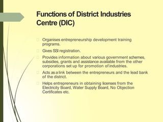 Functionsof District Industries
Centre (DIC)
Organises entrepreneurship development training
programs.
Gives SSI registration.
Provides information about various government schemes,
subsidies, grants and assistance available from the other
corporations set up for promotion of industries.
Acts asa link between the entrepreneurs and the lead bank
of the district.
Helps entrepreneurs in obtaining licenses from the
Electricity Board, Water Supply Board, No Objection
Certificates etc.
 
