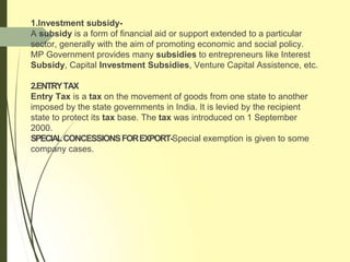 1.Investment subsidy-
A subsidy is a form of financial aid or support extended to a particular
sector, generally with the aim of promoting economic and social policy.
MP Government provides many subsidies to entrepreneurs like Interest
Subsidy, Capital Investment Subsidies, Venture Capital Assistence, etc.
2.ENTRYTAX
Entry Tax is a tax on the movement of goods from one state to another
imposed by the state governments in India. It is levied by the recipient
state to protect its tax base. The tax was introduced on 1 September
2000.
SPECIALCONCESSIONSFOREXPORT-Special exemption is given to some
company cases.
 