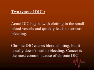 Two types of DIC :
Acute DIC begins with clotting in the small
blood vessels and quickly leads to serious
bleeding.
Chronic DIC causes blood clotting, but it
usually doesn't lead to bleeding. Cancer is
the most common cause of chronic DIC
 