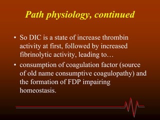Path physiology, continued
• So DIC is a state of increase thrombin
activity at first, followed by increased
fibrinolytic activity, leading to…
• consumption of coagulation factor (source
of old name consumptive coagulopathy) and
the formation of FDP impairing
homeostasis.
 