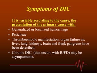 Symptoms of DIC
It is variable according to the cause, the
presentation of the primary cause with:
• Generalized or localized hemorrhage
• Peticheae
• Thromboembolc manifestation, organ failure as:
liver, lung, kidneys, brain and frank gangrene have
been described.
• Chronic DIC, (that occurs with IUFD) may be
asymptomatic.
 