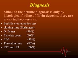 Diagnosis
Although the definite diagnosis is only by
histological finding of fibrin deposits, there are
many indirect tests as:
• Bedside clot retraction test
• clotting time (fibrinogen)
• D. Dimer (90%)
• Platelets count (90%)
• FDP (90%)
• Thrombin time (80%)
• PTT and PT (60%)
 