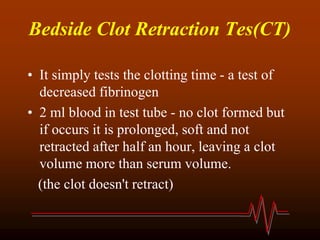 Bedside Clot Retraction Tes(CT)
• It simply tests the clotting time - a test of
decreased fibrinogen
• 2 ml blood in test tube - no clot formed but
if occurs it is prolonged, soft and not
retracted after half an hour, leaving a clot
volume more than serum volume.
(the clot doesn't retract)
 