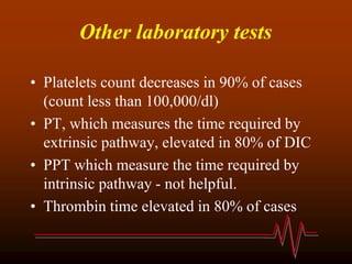 Other laboratory tests
• Platelets count decreases in 90% of cases
(count less than 100,000/dl)
• PT, which measures the time required by
extrinsic pathway, elevated in 80% of DIC
• PPT which measure the time required by
intrinsic pathway - not helpful.
• Thrombin time elevated in 80% of cases
 