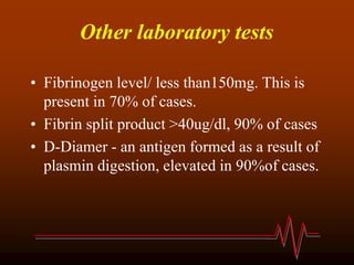 Other laboratory tests
• Fibrinogen level/ less than150mg. This is
present in 70% of cases.
• Fibrin split product >40ug/dl, 90% of cases
• D-Diamer - an antigen formed as a result of
plasmin digestion, elevated in 90%of cases.
 