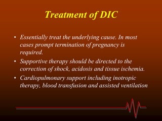 Treatment of DIC
• Essentially treat the underlying cause. In most
cases prompt termination of pregnancy is
required.
• Supportive therapy should be directed to the
correction of shock, acidosis and tissue ischemia.
• Cardiopulmonary support including inotropic
therapy, blood transfusion and assisted ventilation
 