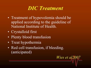 DIC Treatment
• Treatment of hypovolemia should be
applied according to the guideline of
National Institute of Health.
• Crystalloid first
• Plenty blood transfusion
• Treat hypothermia
• Red cell transfusion, if bleeding.
(anticipated)
Wies et al2007
 