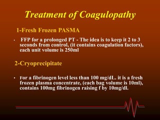 Treatment of Coagulopathy
• FFP for a prolonged PT - The idea is to keep it 2 to 3
seconds from control, (it contains coagulation factors),
each unit volume is 250ml
2-Cryoprecipitate
• For a fibrinogen level less than 100 mg/dL. it is a fresh
frozen plasma concentrate, (each bag volume is 10ml),
contains 100mg fibrinogen raising f by 10mg/dl.
1-Fresh Frozen PASMA
 