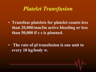 Platelet Transfusion
• Transfuse platelets for platelet counts less
than 20,000/mm3in active bleeding or less
than 50,000 if c s is planned.
• The rate of pl transfusion is one unit to
every 10 kg/body w.
 