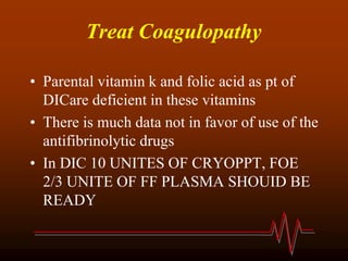 Treat Coagulopathy
• Parental vitamin k and folic acid as pt of
DICare deficient in these vitamins
• There is much data not in favor of use of the
antifibrinolytic drugs
• In DIC 10 UNITES OF CRYOPPT, FOE
2/3 UNITE OF FF PLASMA SHOUID BE
READY
 
