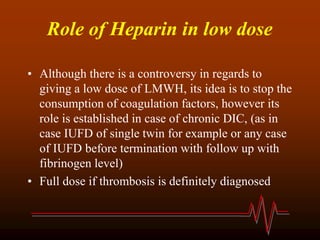 Role of Heparin in low dose
• Although there is a controversy in regards to
giving a low dose of LMWH, its idea is to stop the
consumption of coagulation factors, however its
role is established in case of chronic DIC, (as in
case IUFD of single twin for example or any case
of IUFD before termination with follow up with
fibrinogen level)
• Full dose if thrombosis is definitely diagnosed
 