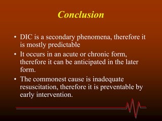 Conclusion
• DIC is a secondary phenomena, therefore it
is mostly predictable
• It occurs in an acute or chronic form,
therefore it can be anticipated in the later
form.
• The commonest cause is inadequate
resuscitation, therefore it is preventable by
early intervention.
 