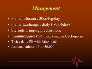 Mangement
• Plama infusion : 30cc/Kg/day
• Plama Exchange : daily PV/3-6days
• Steroids :1mg/kg prednisolone
• Immunosupressive ; Rituximab or Cyclosporin
• Twice daily PE with Rituximab
• Anticoaulations : Plt >50.000
 