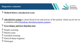 Diagnostic evaluation
 Medical history and physical exam
 ADAMTS13 testing to check blood levels and activity of this protein, which can be low in
a condition called thrombotic thrombocytopenic purpura .
 Liver biopsy and liver function tests
 Simple screening
 Platelet count
 Extended screening
 Fibrin D-dimer fragment
 Fibrinogen
 