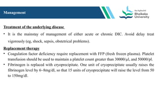 Management
Treatment of the underlying disease
• It is the mainstay of management of either acute or chronic DIC. Avoid delay treat
vigorously (eg, shock, sepsis, obstetrical problems).
Replacement therapy
• Coagulation factor deficiency require replacement with FFP (fresh frozen plasma). Platelet
transfusion should be used to maintain a platelet count greater than 30000/µl, and 50000/pl.
• Fibrinogen is replaced with cryoprecipitate. One unit of cryoprecipitate usually raises the
fibrinogen level by 6~8mg/dl, so that 15 units of cryoprecipitate will raise the level from 50
to 150mg/dl.
 