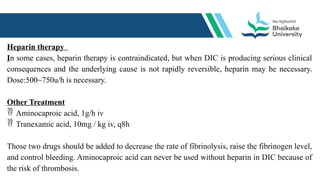 Heparin therapy
In some cases, heparin therapy is contraindicated, but when DIC is producing serious clinical
consequences and the underlying cause is not rapidly reversible, heparin may be necessary.
Dose:500~750u/h is necessary.
Other Treatment
 Aminocaproic acid, 1g/h iv
 Tranexamic acid, 10mg / kg iv, q8h
Those two drugs should be added to decrease the rate of fibrinolysis, raise the fibrinogen level,
and control bleeding. Aminocaproic acid can never be used without heparin in DIC because of
the risk of thrombosis.
 