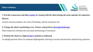 Interventions:
1. Provide reassurance and allay anxiety by staying with the client during the acute episodes of respiratory
distress.
Anxiety increases dyspnea, the work of breathing, and the respiratory rate.
2. Change the client’s positioning every 2 hours, and perform chest physiotherapy.
These maneuvers facilitate the movement and drainage of secretions.
3. Position the client in a high-Fowler’s position as indicated.
An upright position allows for adequate diaphragmatic and lung excursion and promotes optimal lung expansion.
 