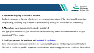 4. Assist with coughing or suction as indicated.
Productive coughing is the most effective way to remove moist secretions. If the client is unable to perform
independently, suctioning may be needed to promote airway patency and reduce the work of breathing.
5. Maintain an oxygen administration device as ordered.
The appropriate amount of oxygen must be delivered continuously so that the client maintains an oxygen
saturation of 90% or greater.
6. Anticipate the need for intubation and mechanical ventilation.
Early intubation and mechanical ventilation are recommended to prevent full decompensation of the client.
Mechanical ventilation provides supportive care to maintain adequate oxygenation and ventilation for the client.
 