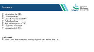 Summary
 Introduction the DIC.
 Definition of DIC.
 Cause & risk factors of DIC.
 Pathophysiology.
 Sign and symptoms of DIC.
 Diagnostic evaluation.
 Management of DIC.
Assignment:
 Write a care plan on any one nursing diagnosis on a patient with DIC.
 