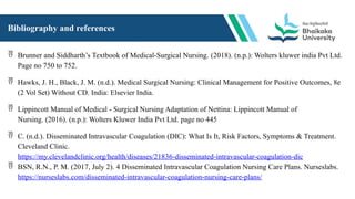 Bibliography and references
 Brunner and Siddharth’s Textbook of Medical-Surgical Nursing. (2018). (n.p.): Wolters kluwer india Pvt Ltd.
Page no 750 to 752.
 Hawks, J. H., Black, J. M. (n.d.). Medical Surgical Nursing: Clinical Management for Positive Outcomes, 8e
(2 Vol Set) Without CD. India: Elsevier India.
 Lippincott Manual of Medical - Surgical Nursing Adaptation of Nettina: Lippincott Manual of
Nursing. (2016). (n.p.): Wolters Kluwer India Pvt Ltd. page no 445
 C. (n.d.). Disseminated Intravascular Coagulation (DIC): What Is It, Risk Factors, Symptoms & Treatment.
Cleveland Clinic.
https://my.clevelandclinic.org/health/diseases/21836-disseminated-intravascular-coagulation-dic
 BSN, R.N., P. M. (2017, July 2). 4 Disseminated Intravascular Coagulation Nursing Care Plans. Nurseslabs.
https://nurseslabs.com/disseminated-intravascular-coagulation-nursing-care-plans/
 
