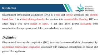Introduction
Disseminated intravascular coagulation (DIC) is a rare and serious condition that disrupts
blood flow. It is a blood clotting disorder that can turn into uncontrollable bleeding. DIC can
affect people who have cancer or sepsis. It can also affect people recovering from
complications from pregnancy and delivery or who have been injured.
Definition
Disseminated intravascular coagulation (DIC) is a state /syndrome which is characterized by
accelerated intravascular coagulation associated with increased consumption of platelet and
plasma clotting factors.
 