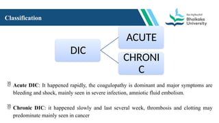 Classification
DIC
ACUTE
CHRONI
C
 Acute DIC: It happened rapidly, the coagulopathy is dominant and major symptoms are
bleeding and shock, mainly seen in severe infection, amniotic fluid embolism.
 Chronic DIC: it happened slowly and last several week, thrombosis and clotting may
predominate mainly seen in cancer
 
