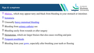 Sign & symptoms
 Malena , which may appear tarry and black from bleeding in your stomach or intestines
 hematuria
 Unusually heavy menstrual bleeding
 Bleeding from urinary catheter use
 Bleeding easily from wounds or after surgery
 Hematomas, which are larger bruises that also cause swelling and pain
 Frequent nosebleeds
 Bleeding from your gums, especially after brushing your teeth or flossing
 