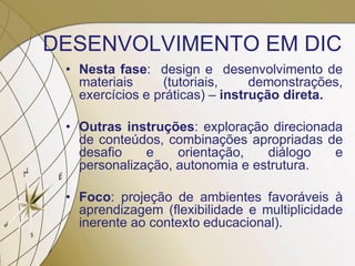 DESENVOLVIMENTO EM DIC
• Nesta fase: design e desenvolvimento de
materiais (tutoriais, demonstrações,
exercícios e práticas) – instrução direta.
• Outras instruções: exploração direcionada
de conteúdos, combinações apropriadas de
desafio e orientação, diálogo e
personalização, autonomia e estrutura.
• Foco: projeção de ambientes favoráveis à
aprendizagem (flexibilidade e multiplicidade
inerente ao contexto educacional).
 