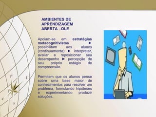 AMBIENTES DE
APRENDIZAGEM
ABERTA –OLE
Apoiam-se em estratégias
metacognitivistas ►
possibilitam aos alunos
(continuamente) ► interpretar,
avaliar e reposicionar seu
desempenho ► percepção de
seu próprio estágio de
compreensão.
Permitem que os alunos pense
sobre uma base maior de
conhecimentos para resolver um
problema, formulando hipóteses
e experimentando produzir
soluções.
 