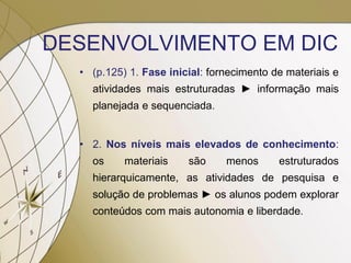 DESENVOLVIMENTO EM DIC
• (p.125) 1. Fase inicial: fornecimento de materiais e
atividades mais estruturadas ► informação mais
planejada e sequenciada.
• 2. Nos níveis mais elevados de conhecimento:
os materiais são menos estruturados
hierarquicamente, as atividades de pesquisa e
solução de problemas ► os alunos podem explorar
conteúdos com mais autonomia e liberdade.
 