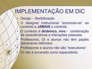 IMPLEMENTAÇÃO EM DIC
• Design – flexibilização
• O designer instrucional “acomoda-se” ao
contexto e JAMAIS o controla.
• O contexto é dinâmico, vivo - combinação
de características e interações pessoais.
• Professores, DI e alunos não têm papéis
claramente definidos
• Professores e alunos não são “executores”
• DI não é encarado como especialista.
 