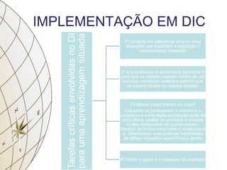 IMPLEMENTAÇÃO EM DIC
TarefascríticasenvolvidasnoDI
paraumaaprendizagemsituada
1ª consiste em selecionar uma ou mais
situações que suportem a aquisição d
conhecimento desejado.
2ª é providenciar a andaimaria (percurso?)
para que os novatos operem dentro de um
contexto complexo realista e permitir que
os experts atuem na mesma direção.
Professor papel mentor ou coach
Capacitar os professores a monitorar o
progresso e a interação percepção-ação de
cada aluno, avaliar os produtos e acessar
fontes distribuídas de conhecimento,
interagir de forma consciente e colaborativa
e desenvolver suas próprias habilidades
de utilizar situações específicas e gerais
4ª Definir o papel e a natureza da avaliação
 