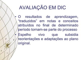 AVALIAÇÃO EM DIC
• O resultados de aprendizagem,
“traduzidos” em notas e conceitos
atribuídos no final de determinado
período tornam-se parte do processo
• Espelho vivo que subsidia
reorientações e adaptações ao plano
original.
 