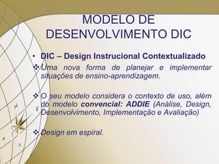 MODELO DE
DESENVOLVIMENTO DIC
• DIC – Design Instrucional Contextualizado
Uma nova forma de planejar e implementar
situações de ensino-aprendizagem.
 O seu modelo considera o contexto de uso, além
do modelo convencial: ADDIE (Análise, Design,
Desenvolvimento, Implementação e Avaliação)
 Design em espiral.
 