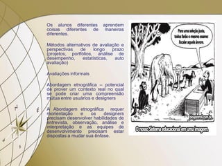 Os alunos diferentes aprendem
coisas diferentes de maneiras
diferentes.
Métodos alternativos de avaliação e
perspectivas de longo prazo
(projetos, portfólios, análise de
desempenho, estatísticas, auto
avaliação)
Avaliações informais
Abordagem etnográfica – potencial
de prover um contexto real no qual
se pode criar uma compreensão
mútua entre usuários e designers
A Abordagem etnográfica requer
reorientação e os designers
precisam desenvolver habilidades de
entrevista, observação, análise e
interpretação e as equipes de
desenvolvimento precisam estar
dispostas a mudar sua ênfase.
 