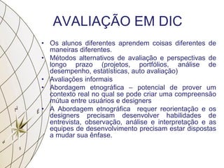 AVALIAÇÃO EM DIC
• Os alunos diferentes aprendem coisas diferentes de
maneiras diferentes.
• Métodos alternativos de avaliação e perspectivas de
longo prazo (projetos, portfólios, análise de
desempenho, estatísticas, auto avaliação)
• Avaliações informais
• Abordagem etnográfica – potencial de prover um
contexto real no qual se pode criar uma compreensão
mútua entre usuários e designers
• A Abordagem etnográfica requer reorientação e os
designers precisam desenvolver habilidades de
entrevista, observação, análise e interpretação e as
equipes de desenvolvimento precisam estar dispostas
a mudar sua ênfase.
 