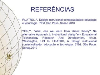 REFERÊNCIAS
• FILATRO, A. Design instrucional contextualizado: educação
e tecnologia. 3ªEd. São Pauo: Senac.2010
• YOU,Y. “What can we learn from chaos theory? Na
alternative Approach to instructional design”em Educational
Techonology Research And Development, 41(3),
Washington, p.24 In: FILATRO, A. Design instrucional
contextualizado: educação e tecnologia. 3ªEd. São Pauo:
Senac.2010
 