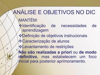 ANÁLISE E OBJETIVOS NO DIC
MANTÉM:
Identificação de necessidades de
aprendizagem
Definição de objetivos instrucionais
Caracterização de alunos
Levantamento de restrições
Não são realizadas a priori ou de modo
definitivo, mas estabelecem um foco
inicial para posterior aprimoramento.
 