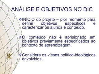 ANÁLISE E OBJETIVOS NO DIC
INÍCIO do projeto – pior momento para
definir objetivos específicos e
caracterizar os alunos e conteúdo.
O conteúdo não é aprisionado em
objetivos previamente especificados ao
contexto de aprendizagem.
Considera os vieses político-ideológicos
envolvidos.
 
