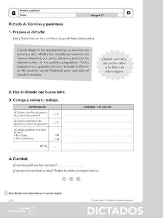 DICTADOS
120
Área
fotocopiable
Lengua 5.º
DFecha:
Nombre y apellidos:
© Grupo Anaya, S. A. Material fotocopiable autorizado.
8
Dictado A: Comillas y paréntesis
1. Prepara el dictado:
Lee y fíjate bien en las comillas y los paréntesis destacados.
2. Haz el dictado con buena letra.
3. Corrige y valora tu trabajo.
ORTOGRAFÍA CORRIGE TUS FALLOS
¿Cuántas comillas de apertu-
ra y cierre has puesto? .... / 4
¿Cuántos paréntesis de
apertura y cierre has puesto? .... / 2
¿Cuántas palabras has escri-
to mal?
• Por tildes:
• Por otras faltas:
.... / 48
.... / 48
TOTAL ....
4. Claridad.
¿Cuántas palabras has tachado?
¿Has escrito con buena letra? Rodea la carita correspondiente.
  
¡Truco! cuéntalos,
así podrás saber
si te falta o te
sobra alguna.
Cuando llegaron los representantes, se levantó una
anciana y dijo: «Todos los ciudadanos tenemos los
mismos derechos; por tanto, debemos escuchar las
intervenciones de los pueblos pequeños». Todos
aceptaron la propuesta y firmaron el acuerdo (llama-
do «El acuerdo de los Pueblos») para que todo el
mundo lo acatara.
Este dictado está disponible en la versión digital.
 