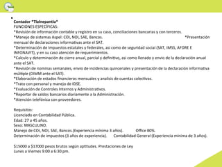 Contador	
  *Tlalnepantla*	
  
FUNCIONES	
  ESPECÍFICAS:	
  
*Revisión	
  de	
  información	
  contable	
  y	
  registro	
  en	
  su	
  caso,	
  conciliaciones	
  bancarias	
  y	
  con	
  terceros.	
  
*Manejo	
  de	
  sistemas	
  Aspel:	
  COI,	
  NOI,	
  SAE,	
  Bancos.	
  	
  	
  	
  	
  	
  	
  	
  	
  	
  	
  	
  	
  	
  	
  	
  	
  	
  	
  	
  	
  	
  	
  	
  	
  	
  	
  	
  	
  	
  	
  	
  	
  	
  	
  	
  	
  	
  	
  	
  	
  	
  	
  	
  	
  	
  	
  	
  	
  	
  	
  	
  	
  	
  	
  	
  	
  	
  	
  	
  	
  	
  	
  	
  	
  	
  	
  	
  	
  	
  	
  	
  	
  	
  	
  	
  	
  	
  	
  	
  	
  	
  	
  	
  *Presentación	
  
mensual	
  de	
  declaraciones	
  informaGvas	
  ante	
  el	
  SAT.	
  
*Determinación	
  de	
  Impuestos	
  estatales	
  y	
  federales,	
  asi	
  como	
  de	
  seguridad	
  social	
  (SAT,	
  IMSS,	
  AFORE	
  E	
  
INFONAVIT),	
  y	
  en	
  su	
  caso	
  atención	
  de	
  requerimientos.	
  
*Calculo	
  y	
  determinación	
  de	
  cierre	
  anual,	
  parcial	
  y	
  deﬁniGvo,	
  asi	
  como	
  llenado	
  y	
  envio	
  de	
  la	
  declaración	
  anual	
  
ante	
  el	
  SAT.	
  
*Revisión	
  de	
  nominas	
  semanales,	
  envio	
  de	
  incidencias	
  quincenales	
  y	
  presentación	
  de	
  la	
  declaración	
  informaGva	
  
múlGple	
  (DIMM	
  ante	
  el	
  SAT).	
  
*Elaboración	
  de	
  estados	
  ﬁnancieros	
  mensuales	
  y	
  analisis	
  de	
  cuentas	
  colecGvas.	
  
*Trato	
  con	
  personal	
  y	
  manejo	
  de	
  IDSE.	
  
*Evaluación	
  de	
  Controles	
  Internos	
  y	
  AdministraGvos.	
  
*Reportar	
  de	
  saldos	
  bancarios	
  diariamente	
  a	
  la	
  Administración.	
  	
  	
  	
  	
  	
  	
  	
  	
  	
  	
  	
  	
  	
  	
  	
  	
  	
  	
  	
  	
  	
  	
  	
  	
  	
  	
  	
  	
  	
  	
  	
  	
  	
  	
  	
  	
  	
  	
  	
  	
  	
  	
  	
  	
  	
  	
  	
  	
  	
  	
  	
  	
  	
  	
  	
  	
  	
  	
  	
  	
  	
  	
  	
  
*Atención	
  telefónica	
  con	
  proveedores.	
  
	
  	
  
Requisitos:	
  
Licenciado	
  en	
  Contabilidad	
  Pública.	
  
Edad:	
  27	
  a	
  45	
  años.	
  
Sexo:	
  MASCULINO.	
  
Manejo	
  de	
  COI,	
  NOI,	
  SAE,	
  Bancos.(Experiencia	
  mínima	
  3	
  años).	
  	
                                                                                                               	
  Oﬃce	
  80%.	
  
Determinación	
  de	
  impuestos	
  (3	
  años	
  de	
  experiencia). 	
  Contabilidad	
  General	
  (Experiencia	
  mínima	
  de	
  3	
  años).	
  	
  
	
  
$15000	
  a	
  $17000	
  pesos	
  brutos	
  según	
  apGtudes.	
  Prestaciones	
  de	
  Ley	
  
Lunes	
  a	
  Viernes	
  9:00	
  a	
  6:30	
  pm.	
  
	
  	
  
 