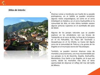 Si#os	
  de	
  interés:	
  
                              Diversas	
   ruinas	
   y	
   monVculos	
   son	
   huella	
   de	
   su	
   pasado	
  
                              prehispánico,	
   en	
   el	
   SalGllo	
   se	
   pueden	
   encontrar	
  
                              algunos	
   restos	
   arqueológicos,	
   así	
   como	
   en	
   el	
   cerro	
  
                              Citlaltépetl	
  en	
  Xolotla	
  y	
  en	
  el	
  cerro	
  Huehuetlillo	
  en	
  la	
  
                              comunidad	
   de	
   Atla,	
   en	
   ésta	
   úlGma	
   también	
   existen	
  
                              algunas	
   pinturas	
   rupestres	
   en	
   el	
   acanGlado	
   del	
   paso	
  
                              de	
  Xólotl.	
  
                              	
  
                              Algunos	
   de	
   los	
   parajes	
   naturales	
   que	
   se	
   pueden	
  
                              explorar	
   en	
   los	
   alrededores	
   son	
   Las	
   Grutas	
   de	
  
                              Tamborillo	
  en	
  el	
  cerro	
  de	
  Atla,	
  la	
  Poza	
  de	
  la	
  Campana	
  
                              en	
   el	
   río	
   PahuaGtla,	
   las	
   Pozas	
   del	
   Tecomate	
   y	
  
                              Zacapahuaya	
   en	
   el	
   río	
   Chixtla,	
   La	
   Cueva	
   del	
   Águila	
  
                              cerca	
   de	
   la	
   comunidad	
   de	
   Tlalcruz	
   y	
   las	
   grutas	
   de	
   los	
  
                              Ángeles	
  en	
  el	
  municipio	
  vecino	
  de	
  Tlacuilotepec.	
  
                              	
  
                              También,	
   se	
   pueden	
   recorrer	
   diversas	
   rutas	
   de	
  
                              montaña	
  y	
  excursionismo,	
  una	
  muy	
  recomendable	
  por	
  
                              sus	
   paisajes	
   es	
   la	
   de	
   Zacamila,	
   Zoyatla,	
   AcahuaGtla,	
  
                              Montellano,	
   Cruz	
   Santa	
   y	
   Los	
   Ángeles,	
   en	
   la	
   que	
   con	
  
                              suerte,	
   desde	
   las	
   montañas	
   más	
   altas	
   se	
   Gene	
  
                              oportunidad	
   de	
   observar	
   el	
   reﬂejo	
   del	
   mar	
   del	
   Golfo	
  
                              de	
  México.	
  
 