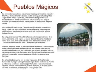 Pueblos Mágicos
La comunidad pahuatense proviene del mestizaje entre etnias nahuatl y
hñahñu u otomí, el nombre de este pueblo en lengua náhuatl significa
“lugar de los frutos” o “pahuas”, una variedad de aguacate. En la
localidad de San Pablito predomina la cultura otomí y una antigua
tradición que ha hecho famoso a este pueblo, la elaboración del papel
amate.

Otra importante tradición de Pahuatlán es el huapango, que se toca,
canta y baila con gran emotividad, son ampliamente conocidas sus
celebraciones populares de semana santa y la verbena del grito de
independencia.

La antigua carretera a Pahuatlán ofrece excelentes panorámicas de la
sierra, asimismo, en la región se puede disfrutar de varios miradores
como el de Ahila, en la parte alta del cerro del mismo nombre, el de
Tzinacacalco en lo alto del cerro Citlaltépetlel y el de Xolotla.

Además del papel amate, la talla de madera, la alfarería y los bordados a
mano constituyen bellas expresiones del arte popular mexicano. La
comida regional es como sus tradiciones una síntesis de varias culturas,
se puede degustar ricas tlayudas y tacos de cecina ahumada y descubrir
sabores inesperados como una salsa de chicales, una especie de
hormiga.

En la localidad se cuenta con un hotel y posadas. En la oficina de
turismo del municipio y en agencias de viajes de las ciudades de Puebla
y Tulancingo se ofrecen recorridos por Pahuatlán y las comunidades
vecinas, como el corredor náhuatl, el de la montaña, el de productores
de fruta, el del amate, el de bosques y ríos y el del café.
 