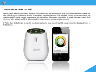 Comunicador de bebés con WiFi

Se trata de un clásico comunicador de bebés como el utilizado por tantos padres en el mundo para escuchar cuando sus
hijos estén llorando o despiertos y así ir de inmediato a sus habitaciones, sólo que este modelo en peculiar cuenta con
conectividad WiFi que le permite conectarse a seis dispositivos diferentes y transmitirles el sonido bien sea a través de la
misma red wifi o a través de 3G, si alguno de ellos no se encuentra en casa en ese momento.

El WeMo Baby de Belkin por ahora sólo cuenta con aplicación para dispositivos iOS, y su precio en los Estados Unidos es
de 90 dólares.
 